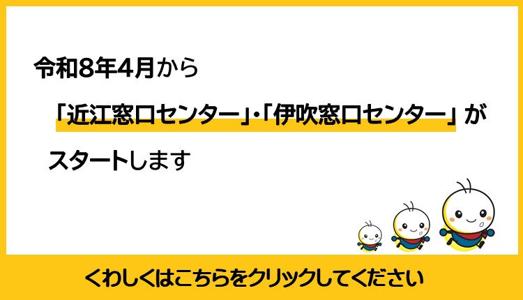 令和8年4月から近江窓口センター、伊吹窓口センターがスタートします。詳しくはこの画像をクリックしてください。ページへ遷移されます。