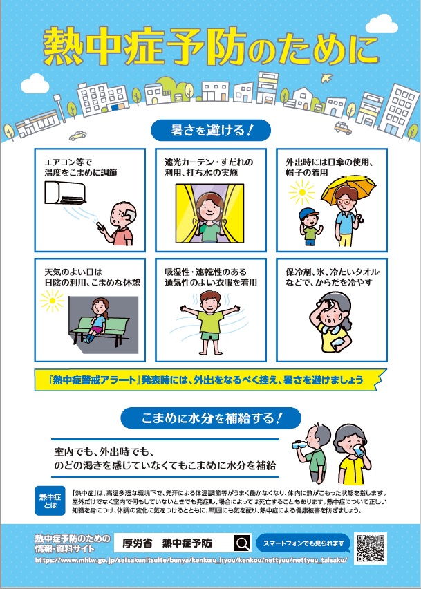 熱中症予防のためにリーフレット表。暑さを避ける対策等の内容は次のとおりです。エアコン等で温度をこまめに調節。遮光カーテン・すだれの利用、打ち水の実施。外出時には日傘の使用、帽子の着用。天気のよい日は日陰の利用、こまめな休憩。吸湿性・速乾性のある通気性のよい衣服を着用。保冷剤、氷、冷たいタオルなどでからだを冷やす、です。熱中症警戒アラート発表時には、外出をなるべく控え暑さを避けましょう。室内でも外出時でも、のどの渇きを感じていなくてもこまめに水分を補給してください。熱中症は高温多湿な環境下で、発汗による体温調節等がうまく働かなくなり体内に熱がこもった状態を指します。屋外だけでなく室内で何もしていないときでも発症し、場合によっては死亡することもあります。熱中症について正しい知識を身につけ、体調の変化に気をつけるとともに、周囲にも気を配り、熱中症による健康被害を防ぎましょう。