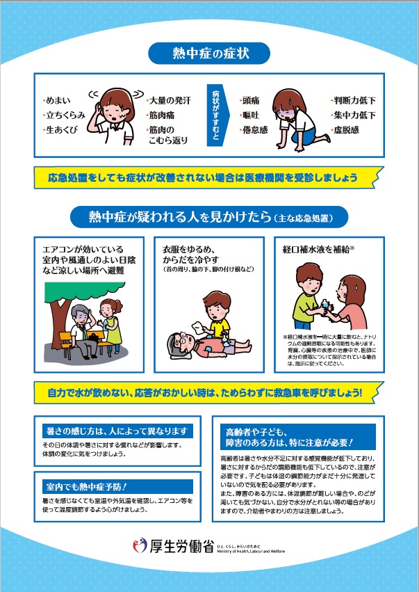 リーフレット裏。内容は次のとおりです。熱中症の症状は、めまい、立ち眩み、生あくび、大量の発汗、筋肉痛、筋肉のこむら返りです、症状がすすむと、頭痛、嘔吐、倦怠感、判断力低下、集中力低下、虚脱感が出ます。応急処置をしても症状が改善されない場合は医療機関を受診しましょう。熱中症が疑われる人を見かけた場合は次のとおりです。エアコンが効いている室内や風通しのよい日陰など涼しい場所へ避難。衣服をゆるめ、首の周り、脇の下、脚の付け根などからだを冷やす。経口補水液を補給。経口補水液を一時に大量に飲むと、ナトリウムの過剰摂取になる可能性があります。腎臓、心臓等の疾患の治療中で、医師に水分の摂取について指示されている場合は指示に従ってください。自力で水が飲めない、応答がおかしい時は、ためらわずに救急車を呼びましょう!暑さの感じ方は人によって異なります。その日の体調や暑さに対する慣れなどが影響します。体調の変化に気を付けましょう。室内でも熱中症予防!暑さを感じなくても室温や外気温を確認し、エアコン等を使って温度調節するように心がけましょう。高齢者や子ども、障がいのある方は特に注意が必要です。高齢者は暑さや水分不足に対する感覚機能が低下しており、暑さに対するからだの調節機能も低下しているので注意が必要です。子どもは体温の調節能力がまだ十分に発達していないので気を配る必要があります。また障がいのある方は体温調節が難しい場合や、喉が渇いても気づかない、自分で水分がとれない等の場合がありますので、介助者やまわりの方は注意しましょう。