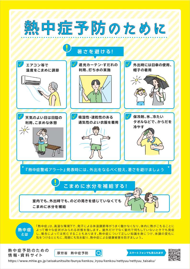 啓発資料1。熱中症予防のために。暑さを避けるために次のことをしましょう。エアコン等で温度をこまめに調節してください。遮光カーテン・すだれの利用、打ち水の実施を行いましょう。外出時には日傘の使用、帽子を着用してください。天気のよい日は日陰の利用、こまめな休憩をとってください。吸湿性・速乾性のある通気性のよい衣服を着用しましょう。保冷剤、氷、冷たいタオルなどでからだを冷やしましょう。熱中症警戒アラート発表時には外出をなるべく控え、暑さを避けましょう。室内でも外出時でも、喉の渇きを感じていなくてもこまめに水分を補給することが大事です。熱中症は高温な環境下で、発汗による体調調節等がうまく働かなくなり、体内に熱がこもることによってさまざまな症状がみられる状態を指します。屋外だけでなく室内で何もしていないときでも発症し、場合によっては死亡することもあります。熱中症について正しい知識を身につけ、体調の変化に気をつけるとともに、周囲にも気を配り熱中症による健康被害を防ぎましょう。