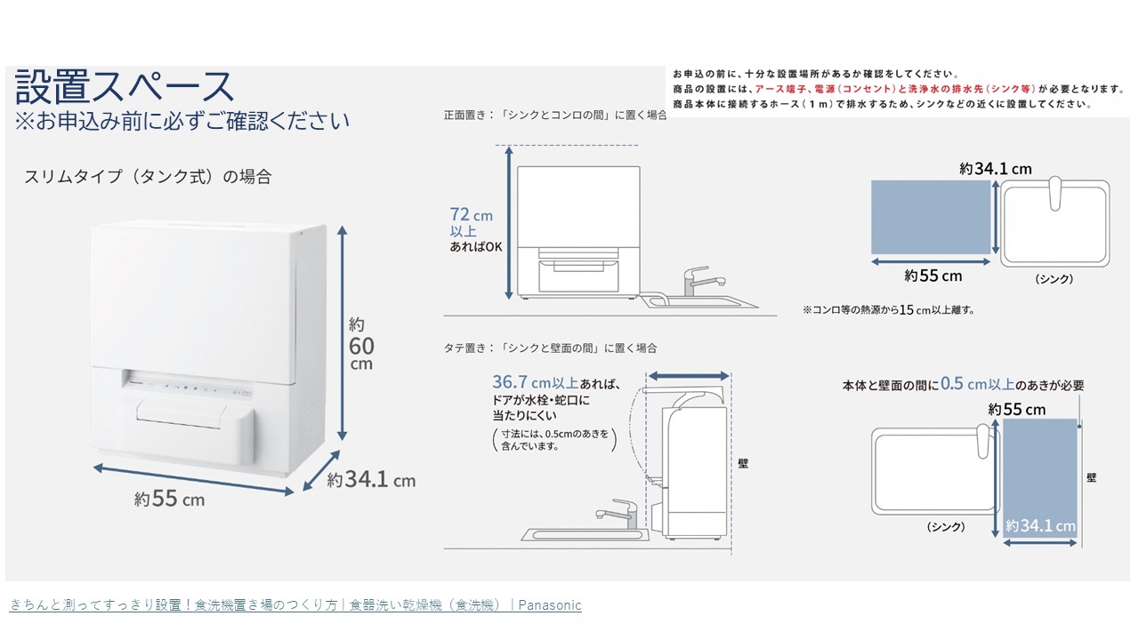 お申込みの前に設置スペースについて十分な設置場所があるか確認をしてください。商品の設置には、アース端子、電源(コンセント)と洗浄水の排水先(シンク等)が必要となります。商品本体に接続するホース(1メートル)で排水するため、シンクなどの近くに設置してください。スリムタイプ(タンク式の場合)のサイズは、縦約34.1センチメートル、横約55センチメートル、高さ約60センチメートルです。正面向き(シンクとコンロの間)に置く場合は高さ72センチメートル以上あればOKです。また、コンロ等の熱源から15センチメートル以上離す。縦置き(シンクと壁面の間)に置く場合は、壁から36.7センチメートル以上あればドアが水栓・蛇口に当たりにくい。また本体と壁面の間に0.5センチメートル以上のあきが必要です。