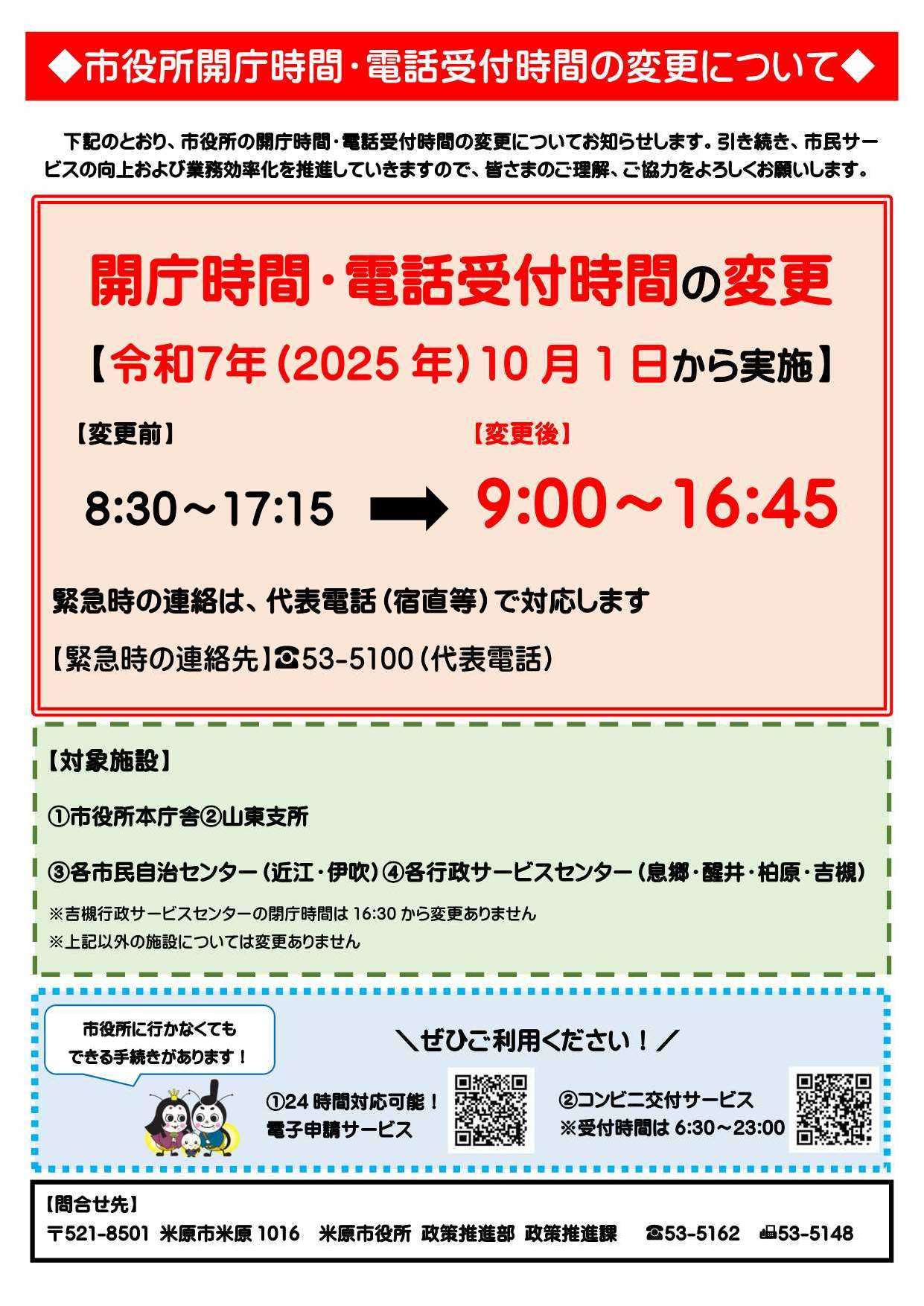 次のとおり市役所の開庁時間・電話受付時間の変更についてお知らせします。引き続き市民サービスの向上および業務効率化を推進していきますので、みなさまのご理解ご協力をよろしくお願いします。令和7年10月1日から実施。変更前は午前8時30分から午後5時15分までだったが、変更後は午前9時から午後4時45分となっている。緊急時の連絡は代表電話(宿直等)で対応します。緊急時の連絡先は電話53-5100(代表電話)です。対象施設等詳しくは次の文章にありますのでご確認ください。