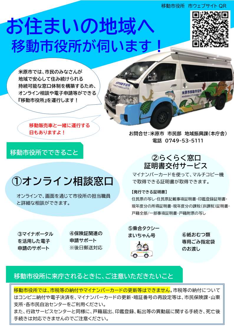 お住まいの地域へ移動市役所が伺います。米原市では市民のみなさんが地域で安心して住み続けられる持続可能な窓口体制を構築するため、オンライン相談や電信申請等ができる移動市役所を運行します。移動販売車と一緒に運行する日もあります。移動市役所でできることは次のとおりです。1オンライン相談窓口。オンラインで画面を通じて市役所の担当職員と詳細な相談ができます。2らくらく窓口証明書交付サービス。マイナンバーカードを使ってマルチコピー機で取得できる証明書が取得できます。発行できる証明書は、住民票の写し、住民票記載事項証明書、印鑑登録証明書、現年度分の所得証明書、現年度分の課税(非課税)証明書、戸籍全部、一部事項証明書、戸籍附票の写しです。3マイナポータルを活用した電子申請のサポート。4保険証関連の申請サポート。後日郵送対応です。5乗合タクシーまいちゃん号、6紙おむつ類専用ごみ指定袋のお渡し。移動市役所にライチョウされるときにご注意いただきたいことは次のとおりです。移動市役所では市税等の納付やマイナンバーカードの更新等はできません。市税等の納付についてはコンビニ納付や電子決済を、マイナンバーカードの更新・暗唱番号の再設定等は市民保険課、山東支所、各市民自治センターをご利用ください。また行政サービスセンターと同様に、戸籍届出、印鑑登録、転出等の異動届に関する手続き、死亡後手続きは対応できませんのでご注意ください。