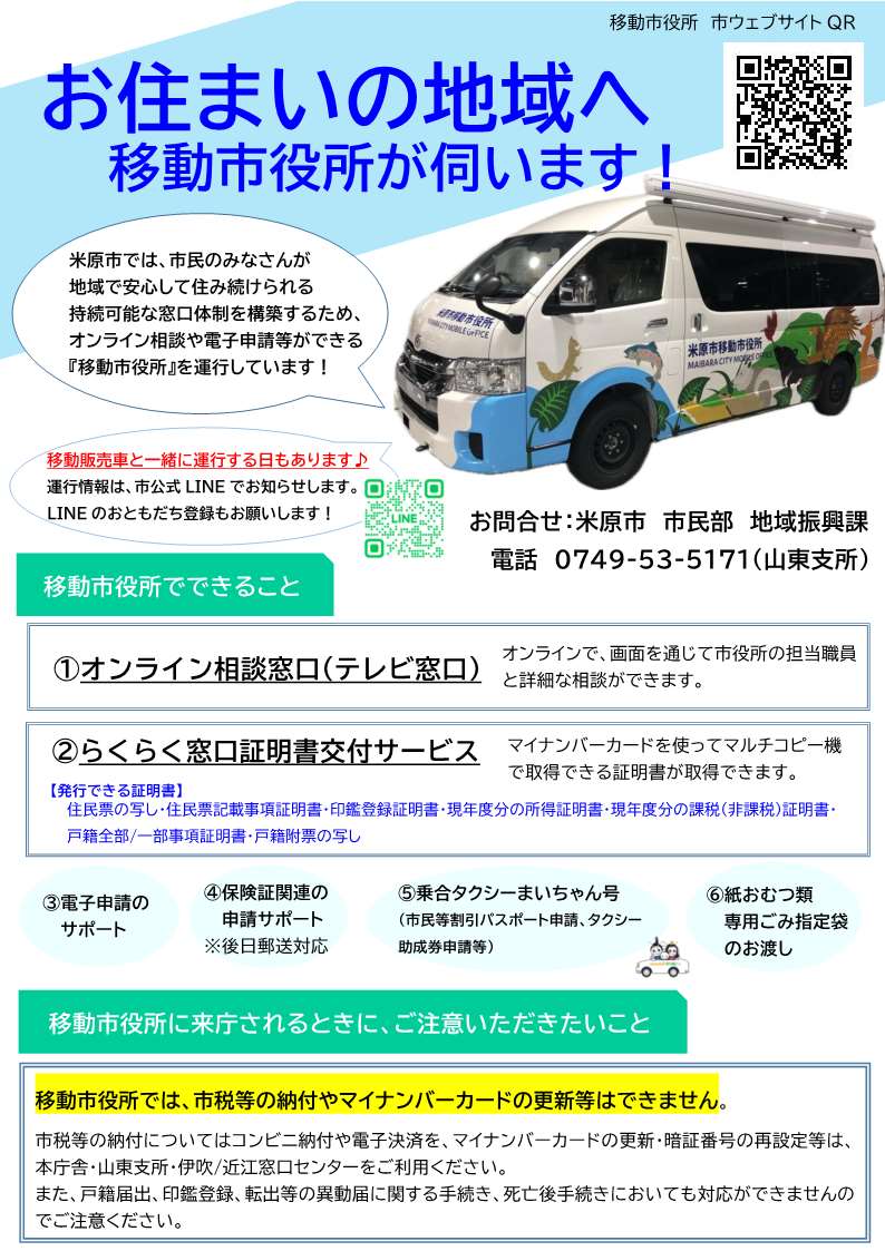 移動市役所のチラシ画像。内容は次のとおりです。お住まいの地域へ移動市役所が伺います!米原市では市民のみなさんが地域で安心して住み続けられる持続可能な窓口体制を構築するため、オンライン相談や電子申請等ができる移動市役所を運行しています。また、移動販売車と一緒に運行する日もあります。運行情報は市公式ラインでお知らせします。ラインのおともだち登録もお願いします!移動市役所でできることは次のとおりです。1、オンライン相談。オンラインで画面を通じて市役所の担当職員と詳細な相談ができます。2、らくらく窓口証明書交付サービス。マイナンバーカードを使ってマルチコピー機で取得できる証明書が取得できます。発行できる証明書は、住民票の写し、住民票記載事項証明書、印鑑登録証明書、現年度分の所得証明書、現年度分の課税、非課税証明書、戸籍全部一部事項証明書、戸籍附票の写しです。電子申請のサポート、保険証関連の申請サポート(後日郵送対応)、乗合タクシーまいちゃん号(市民等割引パスポート申請、タクシー助成券申請等)、紙おむつ類専用ごみ指定袋のお渡しもできます。移動市役所に来庁されるときにご注意いただきたいことは次のとおりです。移動市役所では市税等の納付やマイナンバーカードの更新等はできません。市税等の納付についてはコンビニ納付や電子決済を、マイナンバーカードの更新・暗証番号の再設定等は本庁舎・山東支所・伊吹近江窓口センターをご利用ください。また戸籍届出、印鑑登録、転出等の異動届に関する手続き、死亡後手続きにおいても対応ができませんのでご注意ください。