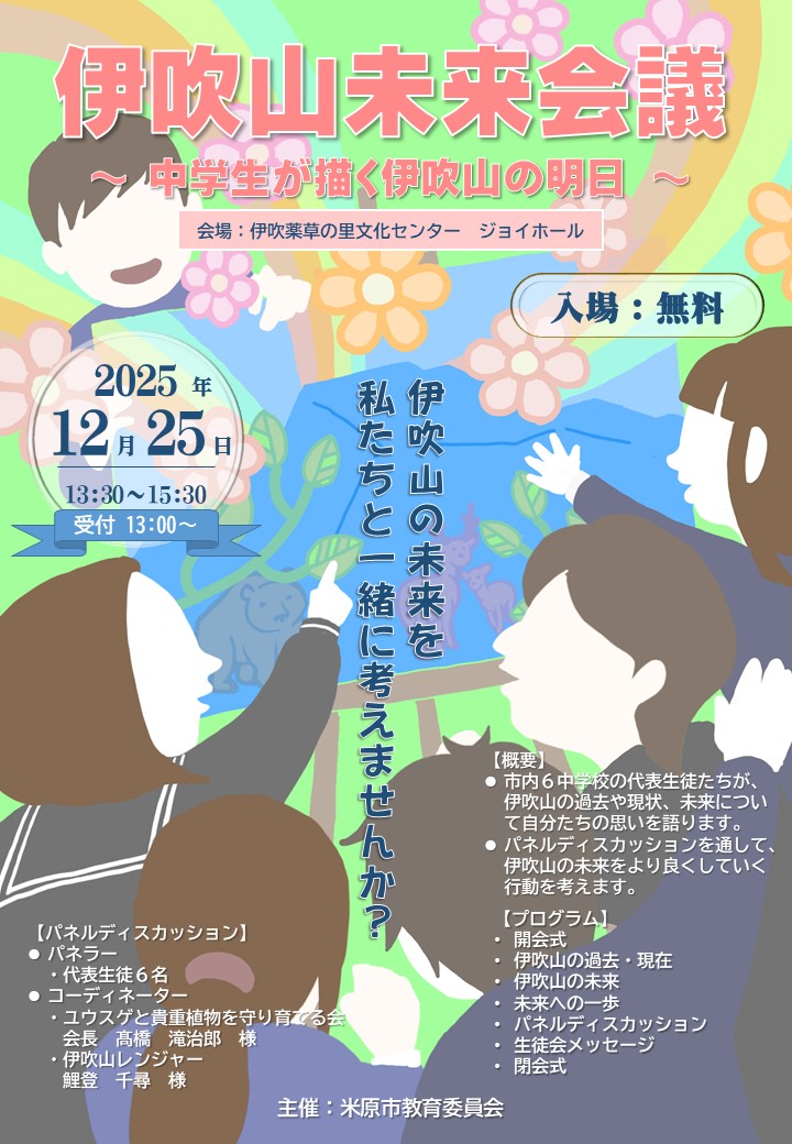 令和7年12月25日木曜日の午後1時30分から午後3時30分まで、伊吹山薬草の里文化センタージョイホールで、伊吹山未来会議 中学生が描く伊吹の明日を開催します。入場料は無料です。市内6中学校の代表生徒たちが伊吹山の過去や現状、未来について自分たちの思いを騙ります。パネルディスカッションを通して、伊吹山の未来をより良くしていく行動を考えます。プログラム内容は次のとおりです。開会式、伊吹山の過去・現在、伊吹山の未来、未来への一歩、パネルディスカッション、生徒会メッセージ、閉会式です。パネルディスカッションは、パネラーが代表生徒6人で、コーディネーターが、ユウスゲと貴重植物を守り育てる会の会長たかはし様と伊吹山レンジャーのこいとさんです。伊吹山の未来を私たちと一緒に考えませんか?