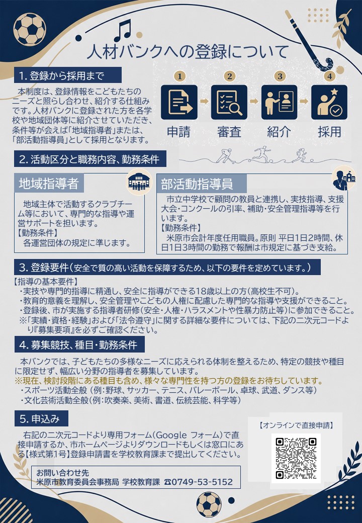 人材バンクへの登録について。申請、審査、紹介、採用の流れをイラストで表している。概要は次のとおりです。1登録から採用まで。本制度は登録情報をこどもたちのニーズと照らし合わせ紹介する仕組みです。人材バンクに登録された方を各学校や地域団体等に紹介させていただき、条件等が合えば地域指導者または部活動指導員として採用となります。2活動区分と職務内容、勤務条件。地域指導者とは、地域主体で活動するクラブチーム等において専門的な指導や運営サポートを担います。勤務条件は各運営団体の規定に準じます。部活動指導員とは、市立中学校で顧問の教員と連携し実技指導・支援、大会・コンクールの引率補助・安全管理指導等を行います。勤務条件は米原市会計年度任用職員。原則平日1日2時間、休日1日3時間の勤務で報酬は市規定に基づき支給。3登録要件、安全で質の高い活動を保障するため次の要件を定めています。登録の基本要件。実技や専門的指導に精通し安全に指導ができる18歳以上の方、高校生不可。教育的意義を理解し、安全管理やこどもの人権に配慮した専門的な指導や支援ができること。登録後、市が実施する指導者研修(安全・人権・ハラスメントや性暴力防止等)に参加できること。実績・資格・経験および法令遵守に関する詳細な要件については、画像内の二次元コードより募集要項を必ずご確認ください。4募集競技、種目・勤務条件。本バンクでは、子どもたちの多様なニーズにこたえられる体制を整えるため、特定の競技や種目に限定せず幅広い分野の指導者を募集します。現在、検討段階にある種目も含めさまざまな専門性を持つ方の登録をお待ちしています。スポーツ活動全般(例、野球、サッカー、テニス、バレーボール、卓球、武道、ダンス等)、文化芸術活動全般(例、吹奏楽、美術、書道、伝統芸能、化学等)。5申込。画像内の二次元コードより専門フォーム(グーグルフォーム)で直接申請するか市ホームページよりダウンロードもしくは窓口にある様式第1号登録申請書を学校教育課まで提出してください。お問い合わせは米原市教育委員会事務局、学校教育課、電話番号0749-53-5152までお願いします。