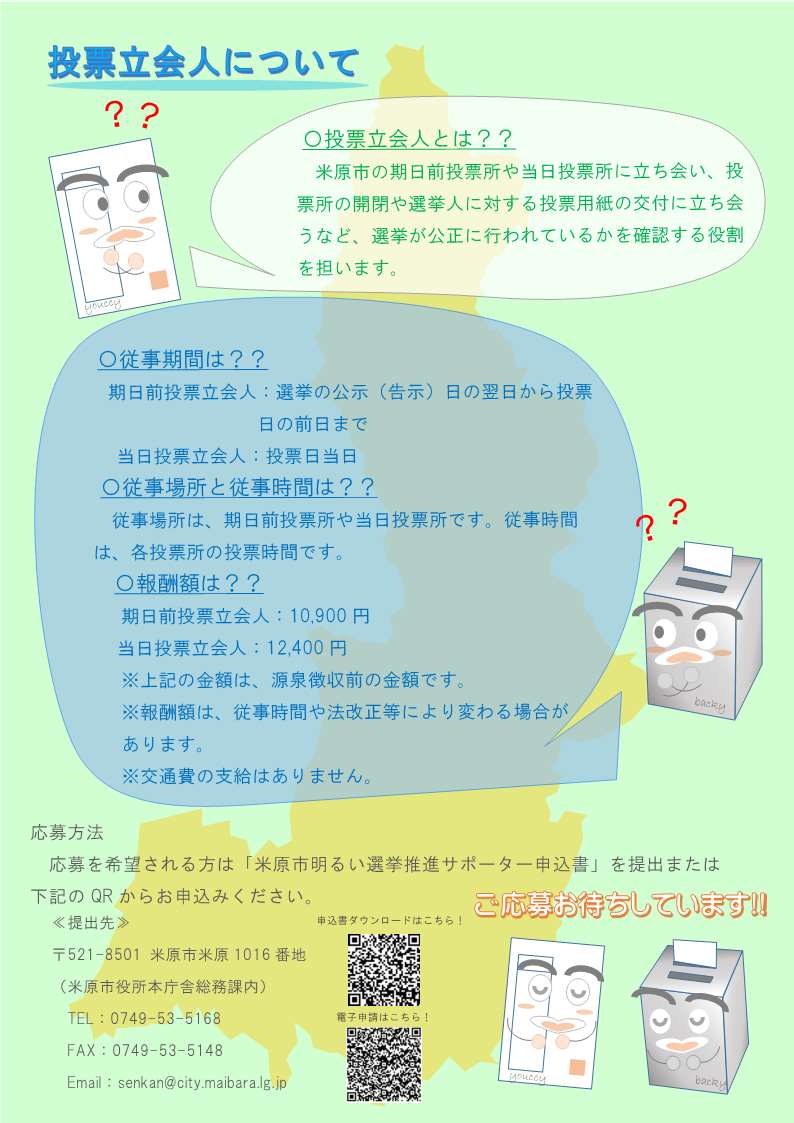 明るい選挙推進サポーター大募集のチラシ裏面の画像。内容は次のとおりです。投票立会人について。米原市の期日前投票所や当日投票所に立ち会い、投票所の開閉や選挙人に対する投票用紙の交付に立ち会うなど、選挙が公正に行われているかを確認する役割を担います。従事期間は次のとおりです。期日前投票立会人は、選挙の公示(告示)日の翌日から投票日の前日まで。当日投票立会人は投票日当日です。従事場所と従事時間は次のとおりです。従事場所は期日前投票所や当日投票所です。従事期間は各投票所の投票時間です。報酬額は次のとおりです。期日前投票立会人が1万900円。当日投票立会人が1万2千400円です。この金額は源泉徴収前の金額です。報酬額は従事期間や法改正等により変わる場合があります。交通費の支給はありません。応募方法、応募を希望される方は米原市明るい選挙推進サポーター申込書を提出または下記のQRからお申込みください。提出先は郵便番号521-8501米原市米原1016番地、米原市役所本庁舎総務課内、電話0749-53-5168、ファックス0749-53-5148です。ご応募お待ちしています。