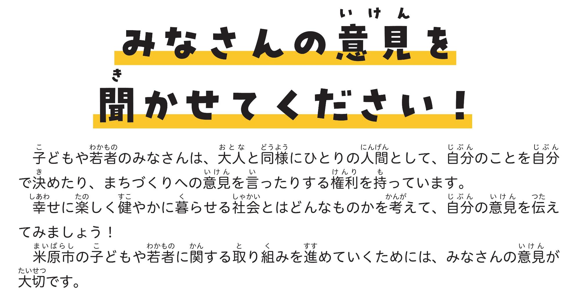 みなさんの意見を聞かせてください!子どもや若者のみなさんは、大人と同様にひとりの人間として、自分のことを自分で決めたり、まちづくりへの意見を言ったりする権利を持っています。幸せに楽しく健やかに暮らせる社会とはどんなものかを考えて、自分の意見を伝えてみましょう!米原市の子どもや若者に関する取組を進めていくためには、みなさんの意見が大切です。