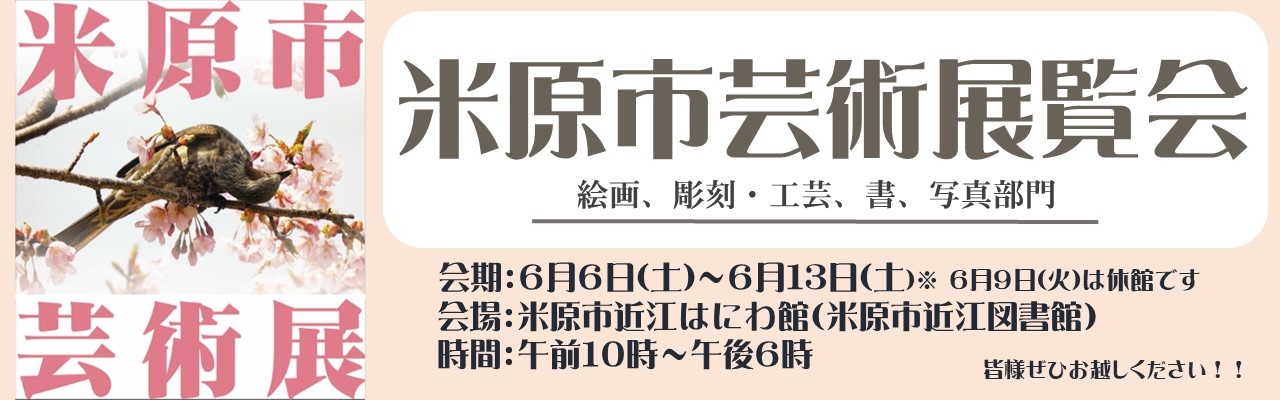 米原市芸術展覧会を開催します。部門は絵画、彫刻・工芸、書、写真です。展覧会の会期は6月6日土曜日から6月13日土曜日までです。6月9日火曜日は休館です。会場は、米原市近江図書館内の米原市近江はにわ館です。開館時間は午前10時から午後6時までです。みなさま是非お越しください。くわしくはバナー画像をクリックしたらページへ遷移されます。バナー左側に桜と鳥の写真と米原市芸術展のロゴ入りの画像が貼られている。