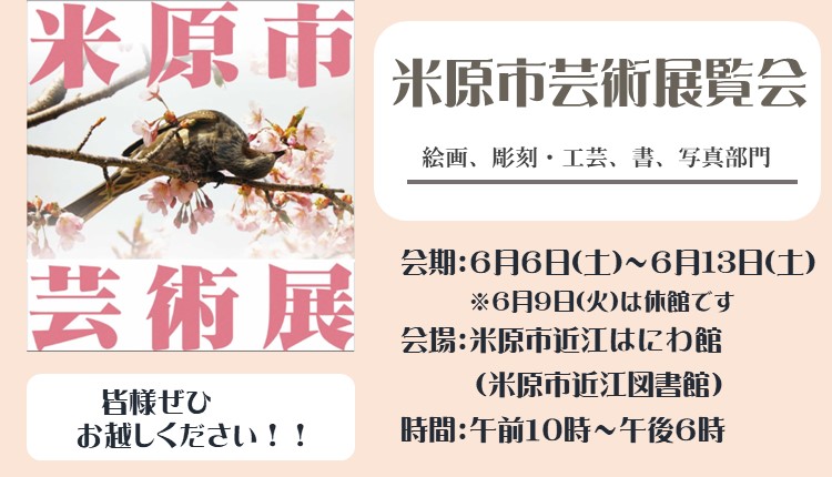 米原市芸術展覧会を開催します。部門は絵画、彫刻・工芸、書、写真です。展覧会の会期は6月6日土曜日から6月13日土曜日までです。6月9日火曜日は休館です。会場は、米原市近江図書館内の米原市近江はにわ館です。開館時間は午前10時から午後6時までです。みなさま是非お越しください。くわしくはバナー画像をクリックしたらページへ遷移されます。バナー左側に桜と鳥の写真と米原市芸術展のロゴ入りの画像が貼られている。