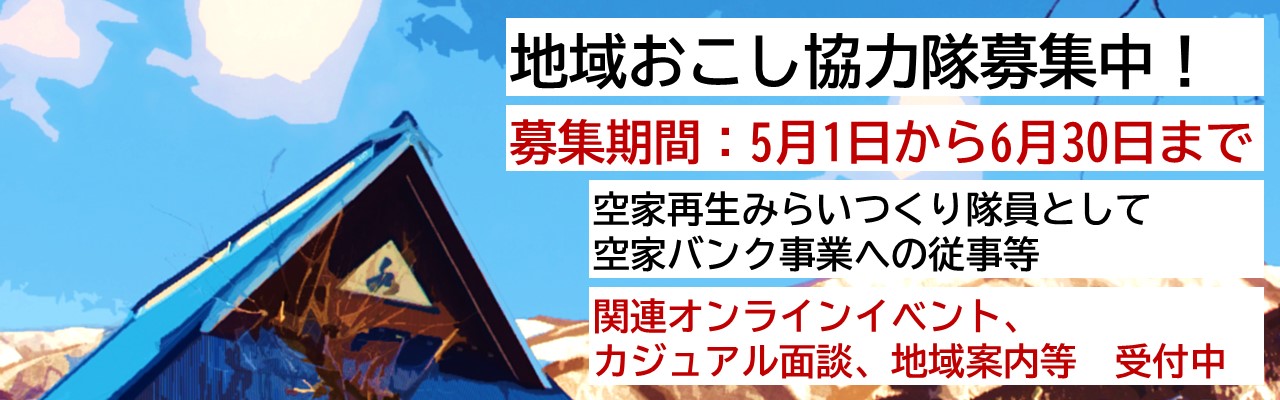 5月1日から6月30日まで地域おこし協力隊を募集しています。内容は空家再生みらいつくり隊員として空家バンク事業への従事等をしていただきます。また関連オンラインイベントもあります。カジュアル面談、地域案内等を受け付けています。募集について詳しい内容はこのバナー画像をクリックしページに遷移すれば見られます。