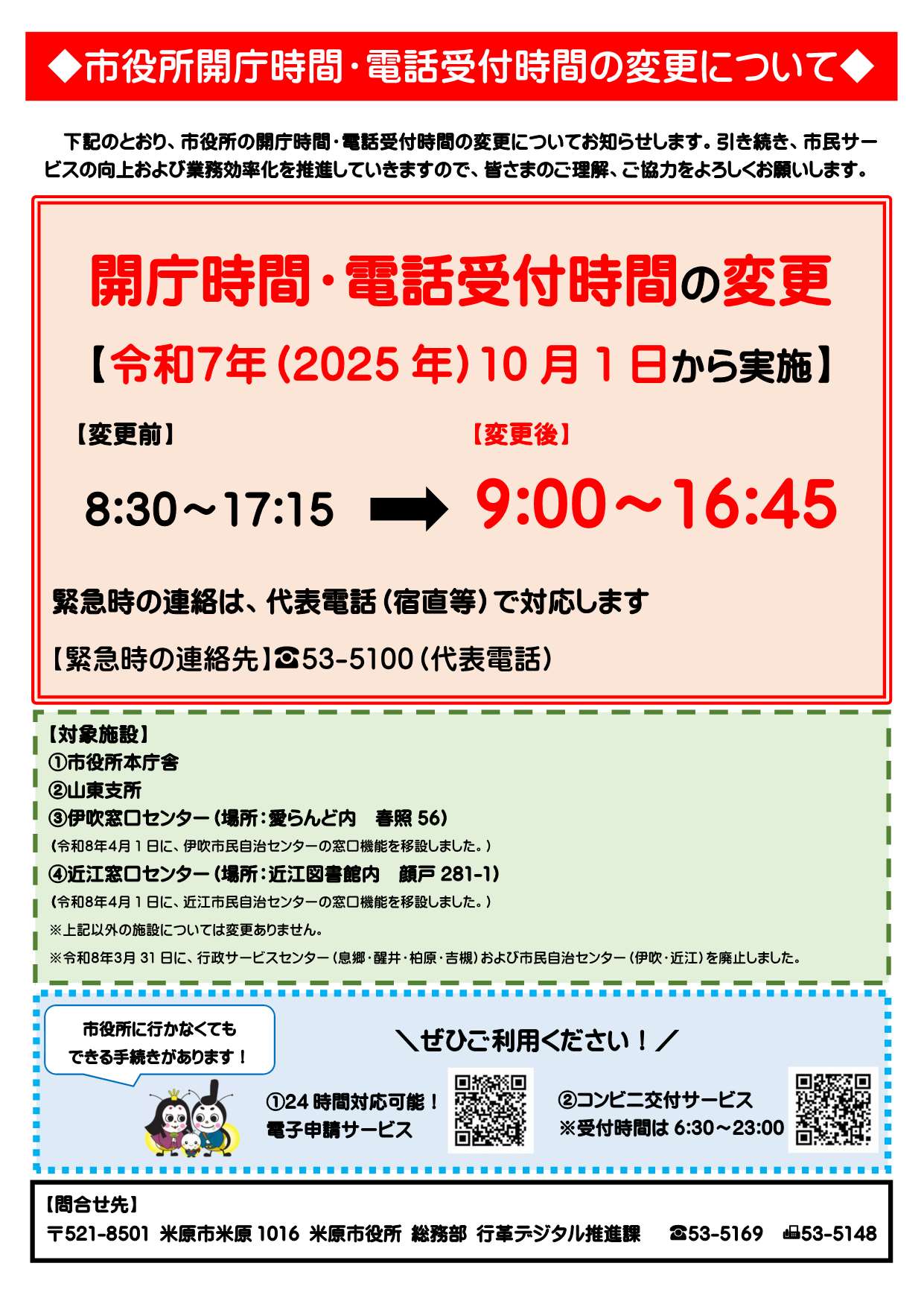 市役所開庁時間と電話受付時間の変更について。下記のとおり市役所の開庁時間・電話受付時間の変更についてお知らせします。引き続き市民サービスの向上および業務効率化を推進していきますので、皆さまのご理解ご協力をよろしくお願いします。開庁時間と電話受付時間の変更は令和7年(2025年)10月1日から実施しています。変更前は午前8時30分から午後5時15分まででしたが、変更後は午前9時から午後4時45分となりました。緊急時の連絡は代表電話(宿直等)で対応します。緊急時の連絡先は電話0749-53-5100代表電話です。対象施設は次のとおりです。市役所本庁舎、山東支所、伊吹窓口センター(愛らんど春照56)、近江窓口センター(近江図書館内顔戸281-1)です。令和8年4月1日に伊吹・近江市民自治センターの窓口機能を窓口センターへ移設しました。そのほか施設については変更ありません。令和8年3月31日に行政サービスセンター(息郷、醒井、柏原、吉槻)および近江・伊吹市民自治センターを廃止しました。市役所に行かなくてもできる手続きがあります。24時間対応可能の電子申請サービスができます。またコンビニ交付サービスもできます。コンビニ交付サービスの受付時間は午前6時30分から午後11時までです。問合せ先は米原市米原1016、米原市役所、総務部行革デジタル推進課電話0749-53-5169、ファックス番号0749-53-5148です。