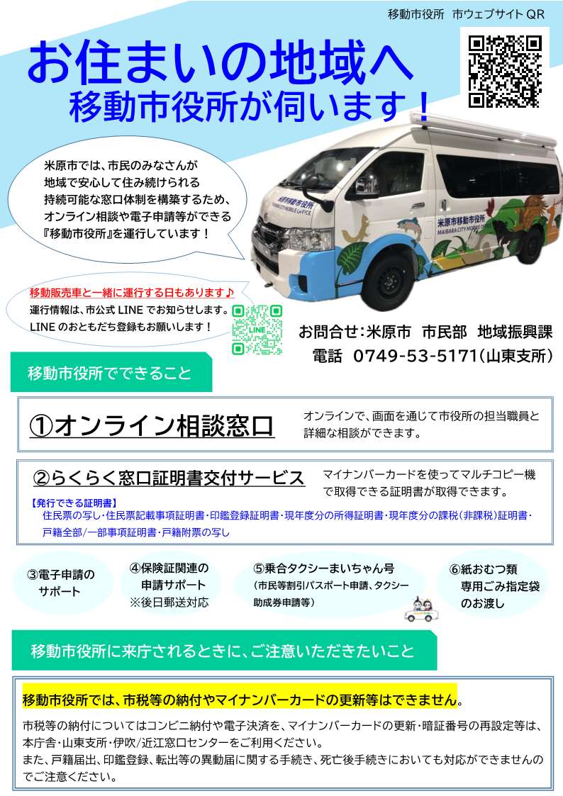 移動市役所のチラシ画像。内容は次のとおりです。お住まいの地域へ移動市役所が伺います!米原市では市民のみなさんが地域で安心して住み続けられる持続可能な窓口体制を構築するため、オンライン相談や電子申請等ができる移動市役所を運行しています。また、移動販売車と一緒に運行する日もあります。運行情報は市公式ラインでお知らせします。ラインのおともだち登録もお願いします!移動市役所でできることは次のとおりです。1、オンライン相談。オンラインで画面を通じて市役所の担当職員と詳細な相談ができます。2、らくらく窓口証明書交付サービス。マイナンバーカードを使ってマルチコピー機で取得できる証明書が取得できます。発行できる証明書は、住民票の写し、住民票記載事項証明書、印鑑登録証明書、現年度分の所得証明書、現年度分の課税、非課税証明書、戸籍全部一部事項証明書、戸籍附票の写しです。電子申請のサポート、保険証関連の申請サポート(後日郵送対応)、乗合タクシーまいちゃん号(市民等割引パスポート申請、タクシー助成券申請等)、紙おむつ類専用ごみ指定袋のお渡しもできます。移動市役所に来庁されるときにご注意いただきたいことは次のとおりです。移動市役所では市税等の納付やマイナンバーカードの更新等はできません。市税等の納付についてはコンビニ納付や電子決済を、マイナンバーカードの更新・暗証番号の再設定等は本庁舎・山東支所・伊吹近江窓口センターをご利用ください。また戸籍届出、印鑑登録、転出等の異動届に関する手続き、死亡後手続きにおいても対応ができませんのでご注意ください。