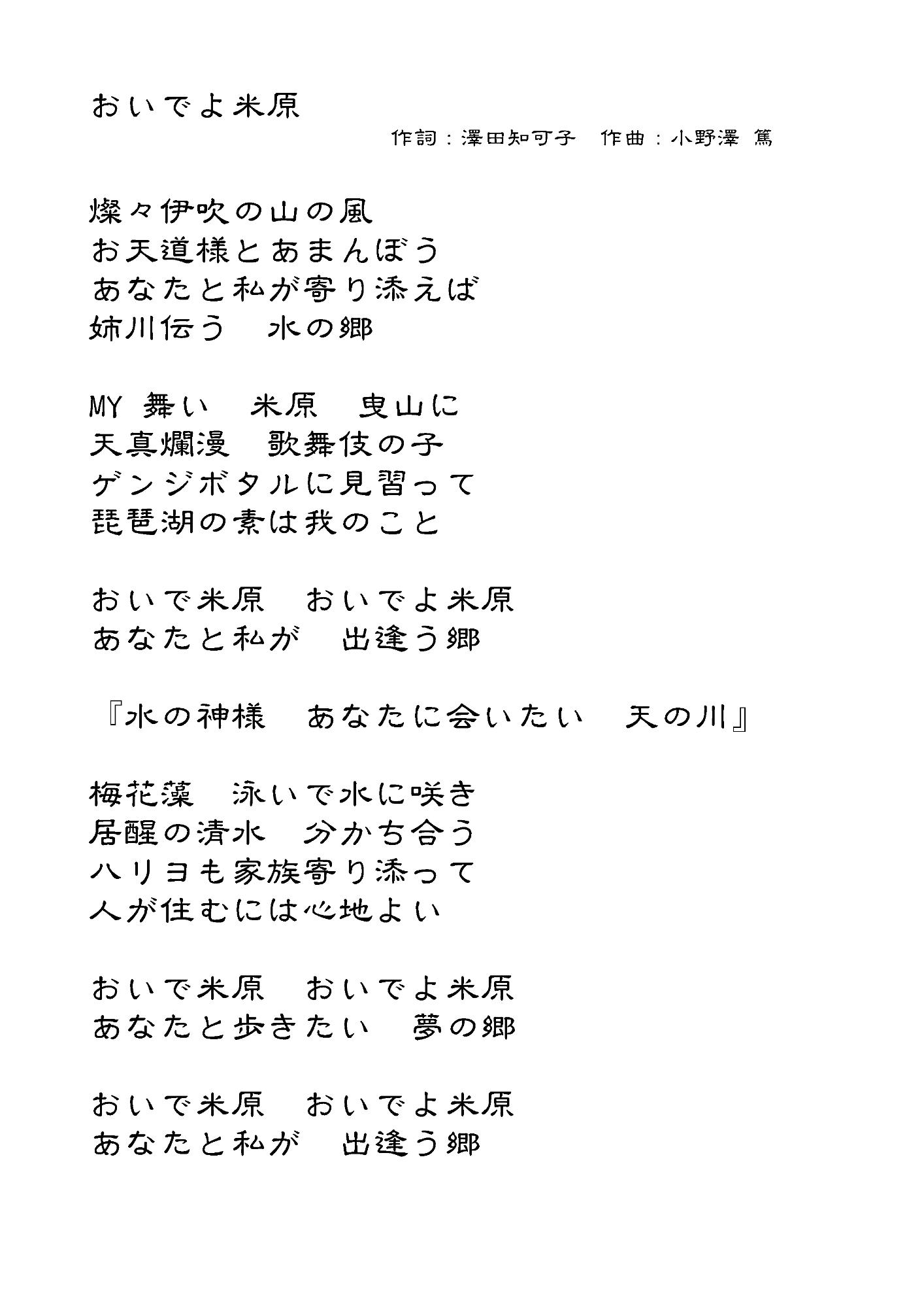 おいでよ米原の歌詞。作詞さわだちかこさん、作曲おのざわあつしさん。燦々伊吹の山の風、お天道様とあまんぼう、あなたと私が寄り添えば、姉川伝う、水の郷、マイ舞い、米原曳山に、天真爛漫、歌舞伎の子、ゲンジボタルに見習って、琵琶湖の素は我のこと、おいで米原、おいでよ米原、あなたと私が出逢う郷、水の神様あなたにあいたい天の川、梅花藻、泳いで水に咲き、居醒の清水分かち合う、ハリヨも家族寄り添って、人が住むには心地よい、おいで米原、おいでよ米原、あなたと歩きたい夢の郷、おいで米原、おいでよ米原、あなたと私が出逢う郷。