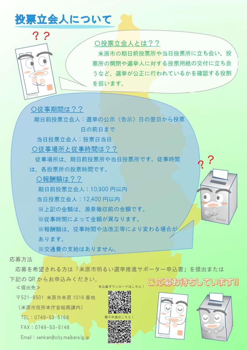 明るい選挙推進サポーター大募集のチラシ裏面の画像。内容は次のとおりです。投票立会人について。米原市の期日前投票所や当日投票所に立ち会い、投票所の開閉や選挙人に対する投票用紙の交付に立ち会うなど、選挙が公正に行われているかを確認する役割を担います。従事期間は次のとおりです。期日前投票立会人は、選挙の公示(告示)日の翌日から投票日の前日まで。当日投票立会人は投票日当日です。従事場所と従事時間は次のとおりです。従事場所は期日前投票所や当日投票所です。従事期間は各投票所の投票時間です。報酬額は次のとおりです。期日前投票立会人が1万900円以内。当日投票立会人が1万2千400円以内です。この金額は源泉徴収前の金額です。報酬額は従事期間や法改正等により変わる場合があります。交通費の支給はありません。応募方法、応募を希望される方は米原市明るい選挙推進サポーター申込書を提出または下記のQRからお申込みください。提出先は郵便番号521-8501米原市米原1016番地、米原市役所本庁舎総務課内、電話0749-53-5168、ファックス0749-53-5148です。ご応募お待ちしています。