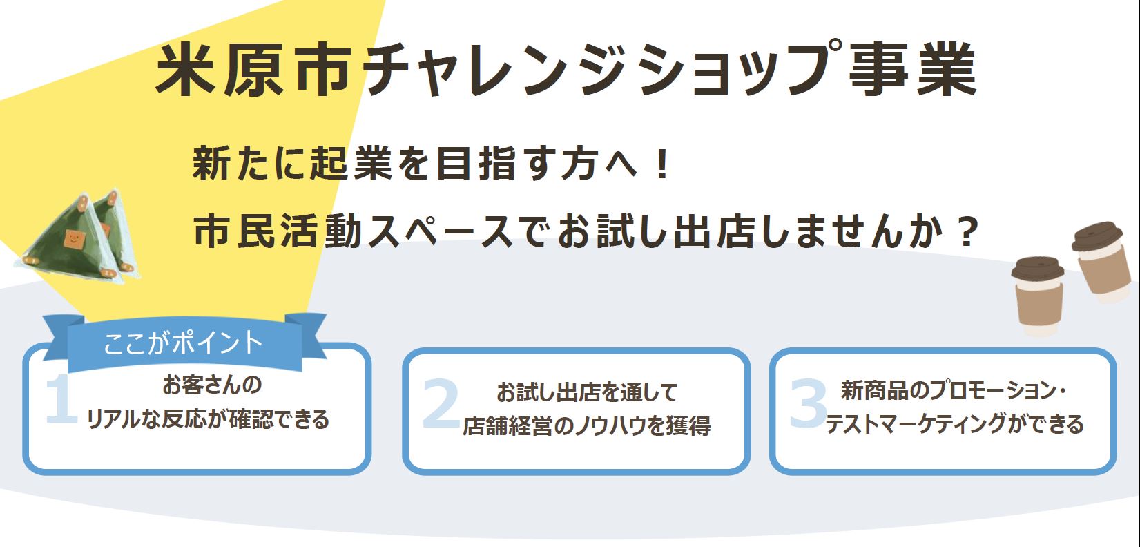 米原市チャレンジショップ事業、新たに起業を目指す方へ!市民活動スペースでお試し出店しませんか?ここがポイント。お客さんのリアルな反応が確認できる、お試し出店を通して店舗経営のノウハウを獲得、新商品のプロモーション・テストマーケティングができる。
