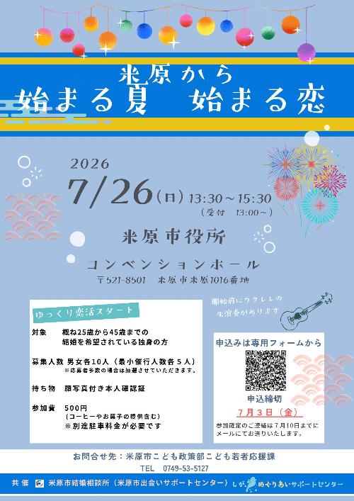 米原から始まる夏始まる恋。2026年7月26日日曜日の午後1時30分から午後3時30分まで、米原市役所本庁舎コンベンションホールで恋活イベントを開催します。受付は午後1時から。対象は概ね25歳から45歳までの結婚を希望されている独身の方。募集人数は男女各10人。最小催行人数は各5人。応募多数の場合は抽選させていただきます。持ち物は顔写真付き本人確認証。参加費はコーヒーやお菓子の提供含む500円。別途駐車料金が必要です。申込は専用フォームの二次元コード画像から。申込締切は7月3日金曜日です。参加確定のご連絡は7月10日までにメールにてお送りします。お問い合わせ先は次のとおりです。米原市こども政策部こども若者応援課電話0749-53-5127まで。