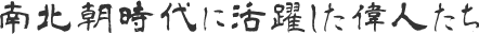 南北朝時代に活躍した偉人たち